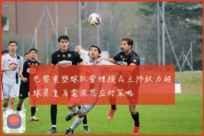 巴黎重塑球队管理模式主帅权力超球员皇马需深思应对策略